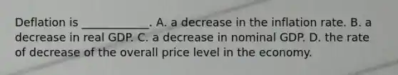 Deflation is​ ____________. A. a decrease in the inflation rate. B. a decrease in real GDP. C. a decrease in nominal GDP. D. the rate of decrease of the overall price level in the economy.