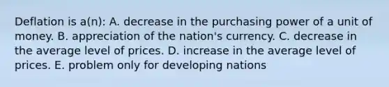 Deflation is a(n): A. decrease in the purchasing power of a unit of money. B. appreciation of the nation's currency. C. decrease in the average level of prices. D. increase in the average level of prices. E. problem only for developing nations