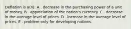 Deflation is a(n): A . decrease in the purchasing power of a unit of money. B . appreciation of the nation's currency. C . decrease in the average level of prices. D . increase in the average level of prices. E . problem only for developing nations.