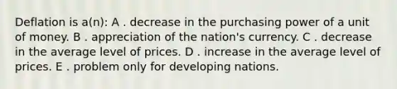 Deflation is a(n): A . decrease in the purchasing power of a unit of money. B . appreciation of the nation's currency. C . decrease in the average level of prices. D . increase in the average level of prices. E . problem only for developing nations.