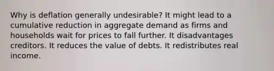 Why is deflation generally undesirable? It might lead to a cumulative reduction in aggregate demand as firms and households wait for prices to fall further. It disadvantages creditors. It reduces the value of debts. It redistributes real income.