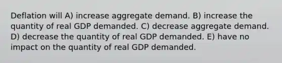 Deflation will A) increase aggregate demand. B) increase the quantity of real GDP demanded. C) decrease aggregate demand. D) decrease the quantity of real GDP demanded. E) have no impact on the quantity of real GDP demanded.