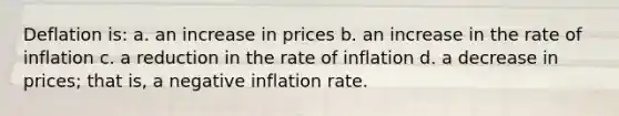 Deflation is: a. an increase in prices b. an increase in the rate of inflation c. a reduction in the rate of inflation d. a decrease in prices; that is, a negative inflation rate.