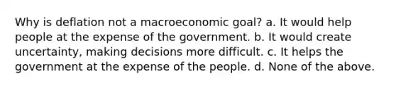 Why is deflation not a macroeconomic goal? a. It would help people at the expense of the government. b. It would create uncertainty, making decisions more difficult. c. It helps the government at the expense of the people. d. None of the above.