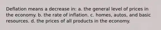 Deflation means a decrease in: a. the general level of prices in the economy. b. the rate of inflation. c. homes, autos, and basic resources. d. the prices of all products in the economy.