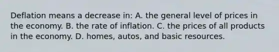 Deflation means a decrease in: A. the general level of prices in the economy. B. the rate of inflation. C. the prices of all products in the economy. D. homes, autos, and basic resources.