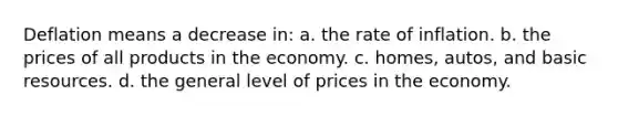 Deflation means a decrease in: a. the rate of inflation. b. the prices of all products in the economy. c. homes, autos, and basic resources. d. the general level of prices in the economy.