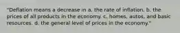 "Deflation means a decrease in a. the rate of inflation. b. the prices of all products in the economy. c. homes, autos, and basic resources. d. the general level of prices in the economy."