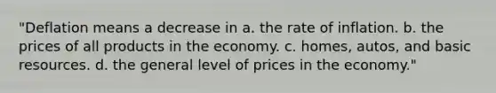 "Deflation means a decrease in a. the rate of inflation. b. the prices of all products in the economy. c. homes, autos, and basic resources. d. the general level of prices in the economy."