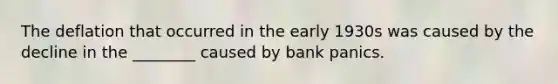 The deflation that occurred in the early 1930s was caused by the decline in the ________ caused by bank panics.