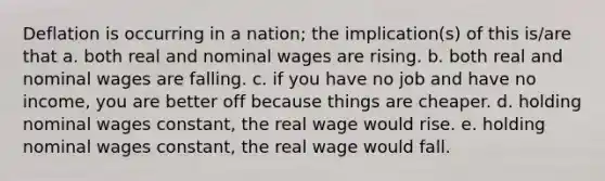 Deflation is occurring in a nation; the implication(s) of this is/are that a. both real and nominal wages are rising. b. both real and nominal wages are falling. c. if you have no job and have no income, you are better off because things are cheaper. d. holding nominal wages constant, the real wage would rise. e. holding nominal wages constant, the real wage would fall.