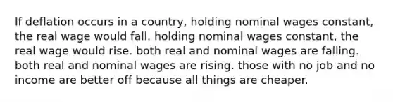 If deflation occurs in a country, holding nominal wages constant, the real wage would fall. holding nominal wages constant, the real wage would rise. both real and nominal wages are falling. both real and nominal wages are rising. those with no job and no income are better off because all things are cheaper.