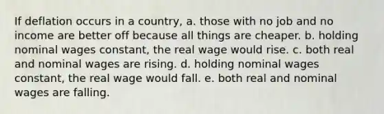 If deflation occurs in a country, a. those with no job and no income are better off because all things are cheaper. b. holding nominal wages constant, the real wage would rise. c. both real and nominal wages are rising. d. holding nominal wages constant, the real wage would fall. e. both real and nominal wages are falling.