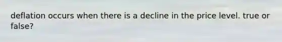 deflation occurs when there is a decline in the price level. true or false?