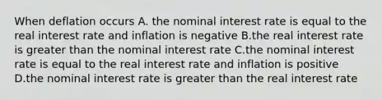 When deflation occurs A. the nominal interest rate is equal to the real interest rate and inflation is negative B.the real interest rate is greater than the nominal interest rate C.the nominal interest rate is equal to the real interest rate and inflation is positive D.the nominal interest rate is greater than the real interest rate