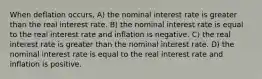 When deflation occurs, A) the nominal interest rate is greater than the real interest rate. B) the nominal interest rate is equal to the real interest rate and inflation is negative. C) the real interest rate is greater than the nominal interest rate. D) the nominal interest rate is equal to the real interest rate and inflation is positive.