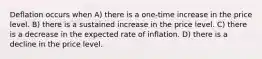 Deflation occurs when A) there is a one-time increase in the price level. B) there is a sustained increase in the price level. C) there is a decrease in the expected rate of inflation. D) there is a decline in the price level.