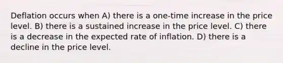 Deflation occurs when A) there is a one-time increase in the price level. B) there is a sustained increase in the price level. C) there is a decrease in the expected rate of inflation. D) there is a decline in the price level.