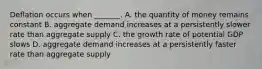 Deflation occurs when​ _______. A. the quantity of money remains constant B. aggregate demand increases at a persistently slower rate than aggregate supply C. the growth rate of potential GDP slows D. aggregate demand increases at a persistently faster rate than aggregate supply