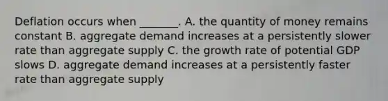 Deflation occurs when​ _______. A. the quantity of money remains constant B. aggregate demand increases at a persistently slower rate than aggregate supply C. the growth rate of potential GDP slows D. aggregate demand increases at a persistently faster rate than aggregate supply