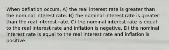 When deflation occurs, A) the real interest rate is greater than the nominal interest rate. B) the nominal interest rate is greater than the real interest rate. C) the nominal interest rate is equal to the real interest rate and inflation is negative. D) the nominal interest rate is equal to the real interest rate and inflation is positive.