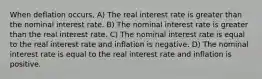 When deflation occurs, A) The real interest rate is greater than the nominal interest rate. B) The nominal interest rate is greater than the real interest rate. C) The nominal interest rate is equal to the real interest rate and inflation is negative. D) The nominal interest rate is equal to the real interest rate and inflation is positive.