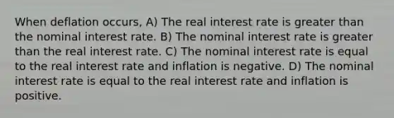 When deflation occurs, A) The real interest rate is greater than the nominal interest rate. B) The nominal interest rate is greater than the real interest rate. C) The nominal interest rate is equal to the real interest rate and inflation is negative. D) The nominal interest rate is equal to the real interest rate and inflation is positive.