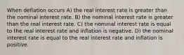 When deflation occurs A) the real interest rate is greater than the nominal interest rate. B) the nominal interest rate is greater than the real interest rate. C) the nominal interest rate is equal to the real interest rate and inflation is negative. D) the nominal interest rate is equal to the real interest rate and inflation is positive.