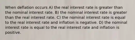 When deflation occurs A) the real interest rate is greater than the nominal interest rate. B) the nominal interest rate is greater than the real interest rate. C) the nominal interest rate is equal to the real interest rate and inflation is negative. D) the nominal interest rate is equal to the real interest rate and inflation is positive.