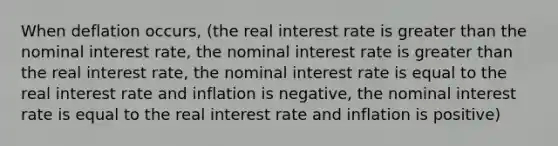 When deflation occurs, (the real interest rate is <a href='https://www.questionai.com/knowledge/ktgHnBD4o3-greater-than' class='anchor-knowledge'>greater than</a> the nominal interest rate, the nominal interest rate is greater than the real interest rate, the nominal interest rate is equal to the real interest rate and inflation is negative, the nominal interest rate is equal to the real interest rate and inflation is positive)