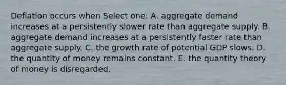 Deflation occurs when Select one: A. aggregate demand increases at a persistently slower rate than aggregate supply. B. aggregate demand increases at a persistently faster rate than aggregate supply. C. the growth rate of potential GDP slows. D. the quantity of money remains constant. E. the quantity theory of money is disregarded.