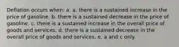 Deflation occurs when: a. a. there is a sustained increase in the price of gasoline. b. there is a sustained decrease in the price of gasoline. c. there is a sustained increase in the overall price of goods and services. d. there is a sustained decrease in the overall price of goods and services. e. a and c only.