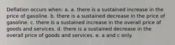 Deflation occurs when: a. a. there is a sustained increase in the price of gasoline. b. there is a sustained decrease in the price of gasoline. c. there is a sustained increase in the overall price of goods and services. d. there is a sustained decrease in the overall price of goods and services. e. a and c only.