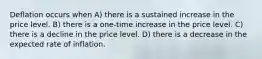 Deflation occurs when A) there is a sustained increase in the price level. B) there is a one-time increase in the price level. C) there is a decline in the price level. D) there is a decrease in the expected rate of inflation.