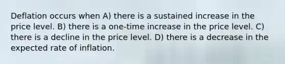 Deflation occurs when A) there is a sustained increase in the price level. B) there is a one-time increase in the price level. C) there is a decline in the price level. D) there is a decrease in the expected rate of inflation.