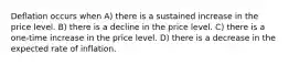 Deflation occurs when A) there is a sustained increase in the price level. B) there is a decline in the price level. C) there is a one-time increase in the price level. D) there is a decrease in the expected rate of inflation.