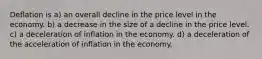 Deflation is a) an overall decline in the price level in the economy. b) a decrease in the size of a decline in the price level. c) a deceleration of inflation in the economy. d) a deceleration of the acceleration of inflation in the economy.