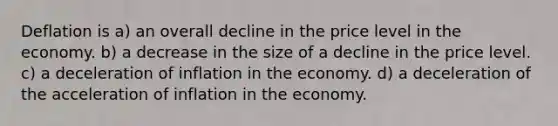 Deflation is a) an overall decline in the price level in the economy. b) a decrease in the size of a decline in the price level. c) a deceleration of inflation in the economy. d) a deceleration of the acceleration of inflation in the economy.