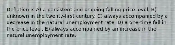 Deflation is A) a persistent and ongoing falling price level. B) unknown in the twenty-first century. C) always accompanied by a decrease in the natural unemployment rate. D) a one-time fall in the price level. E) always accompanied by an increase in the natural unemployment rate.