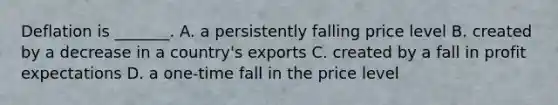 Deflation is​ _______. A. a persistently falling price level B. created by a decrease in a​ country's exports C. created by a fall in profit expectations D. a​ one-time fall in the price level