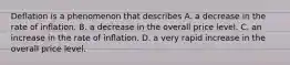 Deflation is a phenomenon that describes A. a decrease in the rate of inflation. B. a decrease in the overall price level. C. an increase in the rate of inflation. D. a very rapid increase in the overall price level.