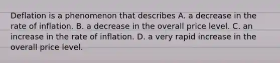 Deflation is a phenomenon that describes A. a decrease in the rate of inflation. B. a decrease in the overall price level. C. an increase in the rate of inflation. D. a very rapid increase in the overall price level.