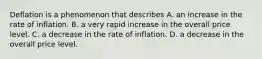 Deflation is a phenomenon that describes A. an increase in the rate of inflation. B. a very rapid increase in the overall price level. C. a decrease in the rate of inflation. D. a decrease in the overall price level.