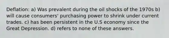 Deflation: a) Was prevalent during the oil shocks of the 1970s b) will cause consumers' purchasing power to shrink under current trades. c) has been persistent in the U.S economy since the Great Depression. d) refers to none of these answers.