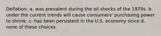 Deflation: a. was prevalent during the oil shocks of the 1970s. b. under the current trends will cause consumers' purchasing power to shrink. c. has been persistent in the U.S. economy since d. none of these choices.