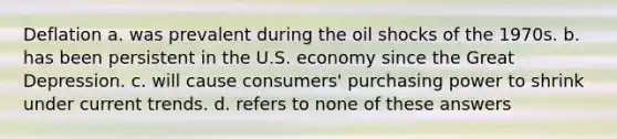 Deflation a. was prevalent during the oil shocks of the 1970s. b. has been persistent in the U.S. economy since the Great Depression. c. will cause consumers' purchasing power to shrink under current trends. d. refers to none of these answers