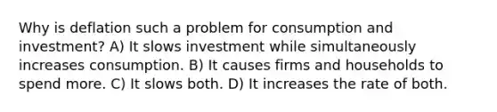 Why is deflation such a problem for consumption and investment? A) It slows investment while simultaneously increases consumption. B) It causes firms and households to spend more. C) It slows both. D) It increases the rate of both.