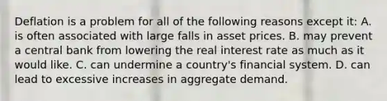 Deflation is a problem for all of the following reasons except it: A. is often associated with large falls in asset prices. B. may prevent a central bank from lowering the real interest rate as much as it would like. C. can undermine a country's financial system. D. can lead to excessive increases in aggregate demand.