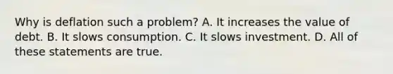 Why is deflation such a problem? A. It increases the value of debt. B. It slows consumption. C. It slows investment. D. All of these statements are true.