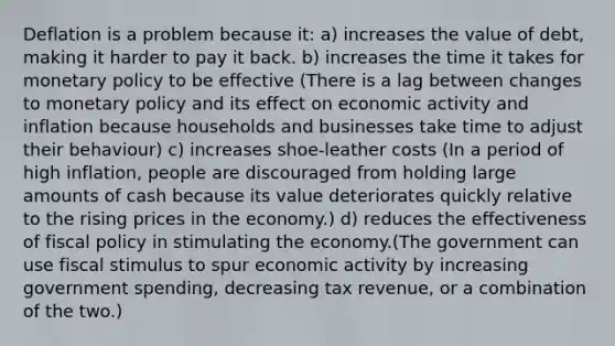 Deflation is a problem because it: a) increases the value of debt, making it harder to pay it back. b) increases the time it takes for monetary policy to be effective (There is a lag between changes to monetary policy and its effect on economic activity and inflation because households and businesses take time to adjust their behaviour) c) increases shoe-leather costs (In a period of high inflation, people are discouraged from holding large amounts of cash because its value deteriorates quickly relative to the rising prices in the economy.) d) reduces the effectiveness of fiscal policy in stimulating the economy.(The government can use fiscal stimulus to spur economic activity by increasing government spending, decreasing tax revenue, or a combination of the two.)